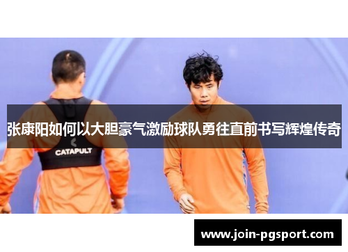 张康阳如何以大胆豪气激励球队勇往直前书写辉煌传奇 张康阳如何以大胆豪气激励球队勇往直前书写辉煌传奇